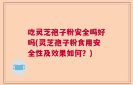 吃灵芝孢子粉安全吗好吗(灵芝孢子粉食用安全性及效果如何？)