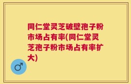 同仁堂灵芝破壁孢子粉市场占有率(同仁堂灵芝孢子粉市场占有率扩大)