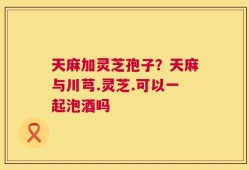 天麻加灵芝孢子？天麻与川芎.灵芝.可以一起泡酒吗