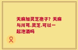天麻加灵芝孢子？天麻与川芎.灵芝.可以一起泡酒吗
