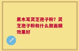 黑木耳灵芝孢子粉？灵芝孢子粉和什么做面膜效果好