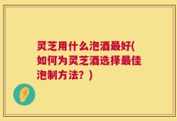 灵芝用什么泡酒最好(如何为灵芝酒选择最佳泡制方法？)