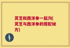 灵芝和西洋参一起沟(灵芝与西洋参的搭配秘方)