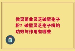 微灵菌业灵芝破壁孢子粉？破壁灵芝孢子粉的功效与作用有哪些