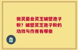 微灵菌业灵芝破壁孢子粉？破壁灵芝孢子粉的功效与作用有哪些