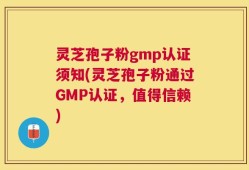 灵芝孢子粉gmp认证须知(灵芝孢子粉通过GMP认证，值得信赖)