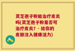 灵芝孢子粉能治疗皮炎吗(灵芝孢子粉是否可治疗皮炎？- 给你的皮肤注入健康活力)