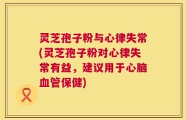 灵芝孢子粉与心律失常(灵芝孢子粉对心律失常有益，建议用于心脑血管保健)