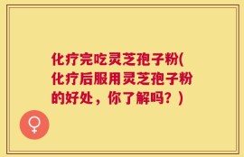 化疗完吃灵芝孢子粉(化疗后服用灵芝孢子粉的好处，你了解吗？)