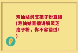 寿仙姑灵芝孢子粉直播(寿仙姑直播讲解灵芝孢子粉，你不容错过！)