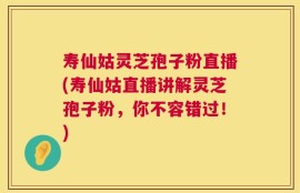 寿仙姑灵芝孢子粉直播(寿仙姑直播讲解灵芝孢子粉，你不容错过！)
