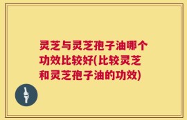 灵芝与灵芝孢子油哪个功效比较好(比较灵芝和灵芝孢子油的功效)