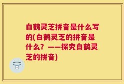 白鹤灵芝拼音是什么写的(白鹤灵芝的拼音是什么？——探究白鹤灵芝的拼音)