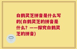 白鹤灵芝拼音是什么写的(白鹤灵芝的拼音是什么？——探究白鹤灵芝的拼音)