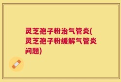 灵芝孢子粉治气管炎(灵芝孢子粉缓解气管炎问题)