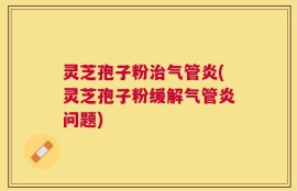 灵芝孢子粉治气管炎(灵芝孢子粉缓解气管炎问题)