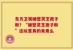 东方卫视破壁灵芝孢子粉？“破壁灵芝孢子粉”这玩意真的有用么