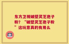 东方卫视破壁灵芝孢子粉？“破壁灵芝孢子粉”这玩意真的有用么