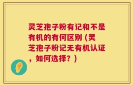 灵芝孢子粉有记和不是有机的有何区别 (灵芝孢子粉记无有机认证，如何选择？)