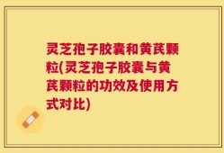 灵芝孢子胶囊和黄芪颗粒(灵芝孢子胶囊与黄芪颗粒的功效及使用方式对比)