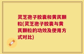 灵芝孢子胶囊和黄芪颗粒(灵芝孢子胶囊与黄芪颗粒的功效及使用方式对比)