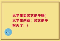 大学生卖灵芝孢子粉(大学生创业：灵芝孢子粉火了！)