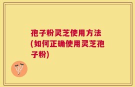 孢子粉灵芝使用方法 (如何正确使用灵芝孢子粉)
