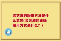 灵芝液的服用方法是什么意思(灵芝液的正确服用方式是什么？)