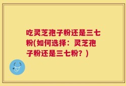吃灵芝孢子粉还是三七粉(如何选择：灵芝孢子粉还是三七粉？)