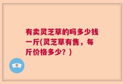 有卖灵芝草的吗多少钱一斤(灵芝草有售，每斤价格多少？)