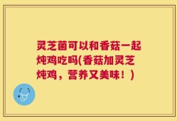 灵芝菌可以和香菇一起炖鸡吃吗(香菇加灵芝炖鸡，营养又美味！)