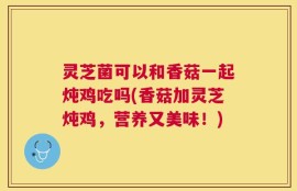 灵芝菌可以和香菇一起炖鸡吃吗(香菇加灵芝炖鸡，营养又美味！)