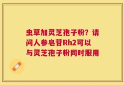 虫草加灵芝孢子粉？请问人参皂苷Rh2可以与灵芝孢子粉同时服用
