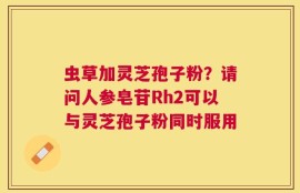 虫草加灵芝孢子粉？请问人参皂苷Rh2可以与灵芝孢子粉同时服用