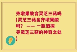 齐墩果酸含灵芝三萜吗(灵芝三萜含齐墩果酸吗？ —— 一瓶酒探寻灵芝三萜的神奇之处)
