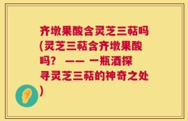 齐墩果酸含灵芝三萜吗(灵芝三萜含齐墩果酸吗？ —— 一瓶酒探寻灵芝三萜的神奇之处)