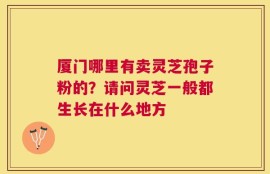 厦门哪里有卖灵芝孢子粉的？请问灵芝一般都生长在什么地方