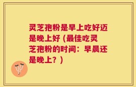 灵芝孢粉是早上吃好迈是晚上好 (最佳吃灵芝孢粉的时间：早晨还是晚上？)