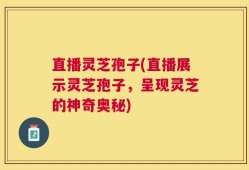 直播灵芝孢子(直播展示灵芝孢子，呈现灵芝的神奇奥秘)