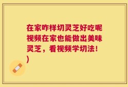 在家咋样切灵芝好吃呢视频在家也能做出美味灵芝，看视频学切法！)
