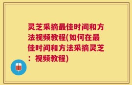 灵芝采摘最佳时间和方法视频教程(如何在最佳时间和方法采摘灵芝：视频教程)