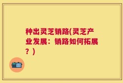 种出灵芝销路(灵芝产业发展：销路如何拓展？)