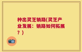 种出灵芝销路(灵芝产业发展：销路如何拓展？)