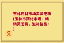 玉林药材市场卖灵芝粉(玉林市药材市场：畅销灵芝粉，滋补佳品！)