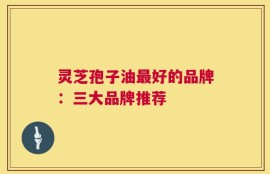 灵芝孢子油最好的品牌：三大品牌推荐