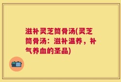 滋补灵芝筒骨汤(灵芝筒骨汤：滋补温养，补气养血的圣品)
