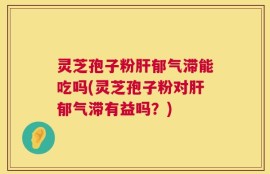 灵芝孢子粉肝郁气滞能吃吗(灵芝孢子粉对肝郁气滞有益吗？)