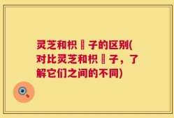 灵芝和枳椇子的区别(对比灵芝和枳椇子，了解它们之间的不同)