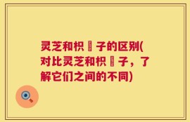 灵芝和枳椇子的区别(对比灵芝和枳椇子，了解它们之间的不同)
