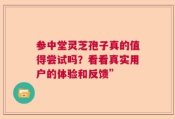 参中堂灵芝孢子真的值得尝试吗？看看真实用户的体验和反馈”